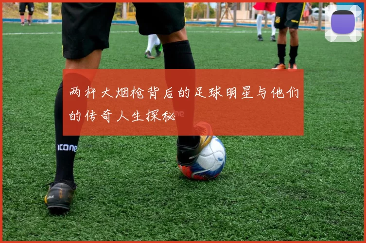 两杆大烟枪背后的足球明星与他们的传奇人生探秘