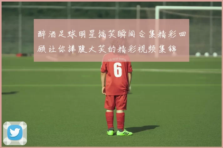 醉酒足球明星搞笑瞬间合集精彩回顾让你捧腹大笑的精彩视频集锦