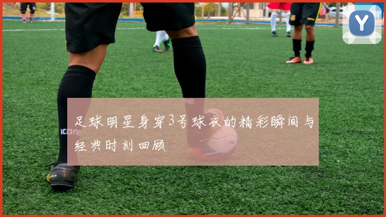 足球明星身穿3号球衣的精彩瞬间与经典时刻回顾