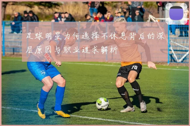 足球明星为何选择不休息背后的深层原因与职业追求解析