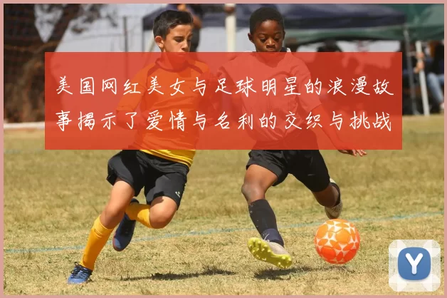 美国网红美女与足球明星的浪漫故事揭示了爱情与名利的交织与挑战