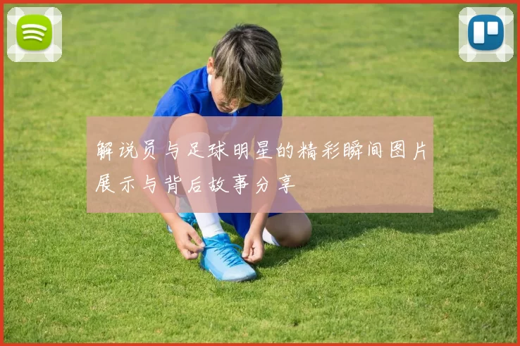解说员与足球明星的精彩瞬间图片展示与背后故事分享