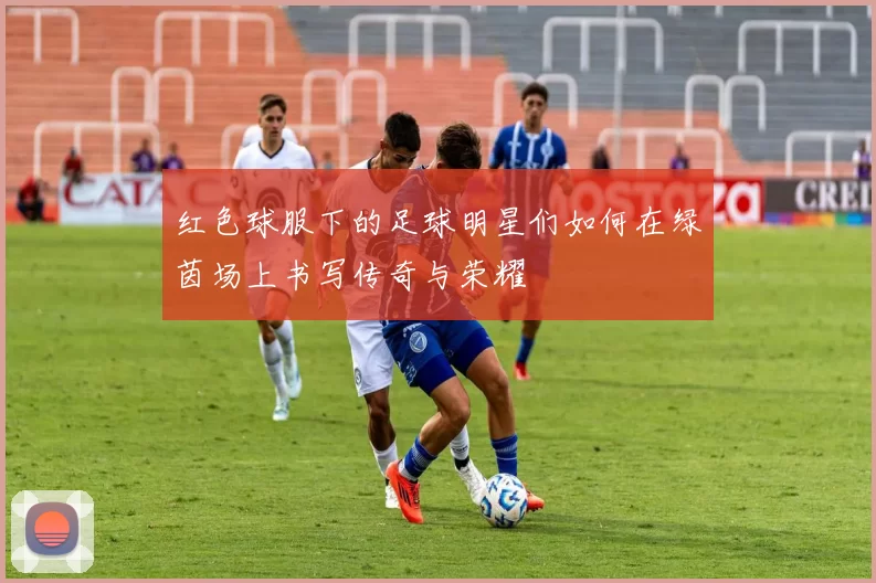 红色球服下的足球明星们如何在绿茵场上书写传奇与荣耀