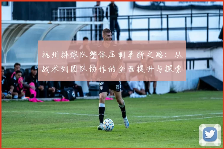 杭州排球队整体压制革新之路：从战术到团队协作的全面提升与探索