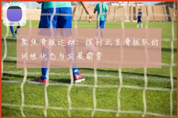 聚焦滑板运动：探讨北京滑板队的训练状态与发展前景
