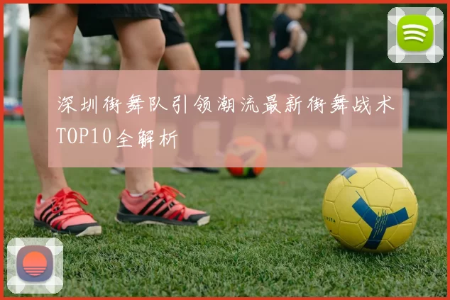深圳街舞队引领潮流最新街舞战术TOP10全解析