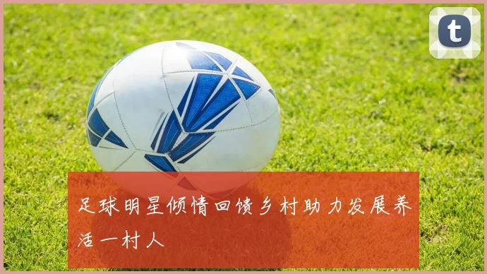 足球明星倾情回馈乡村助力发展养活一村人