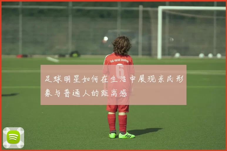 足球明星如何在生活中展现亲民形象与普通人的距离感