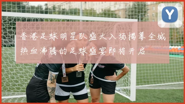 香港足球明星队盛大入场揭幕全城热血沸腾的足球盛宴即将开启