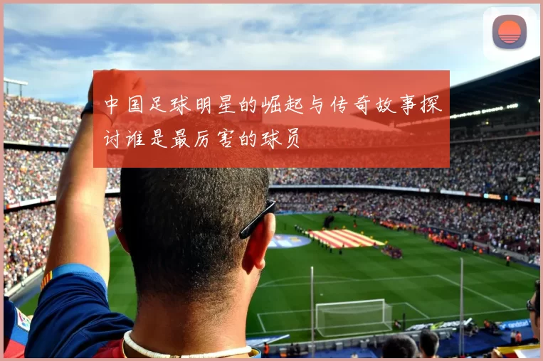 中国足球明星的崛起与传奇故事探讨谁是最厉害的球员