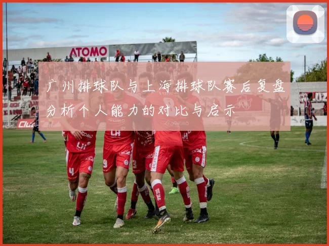 广州排球队与上海排球队赛后复盘分析个人能力的对比与启示