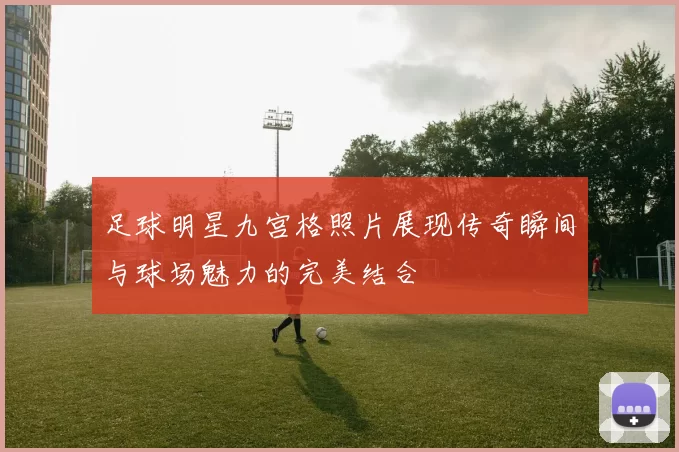 足球明星九宫格照片展现传奇瞬间与球场魅力的完美结合