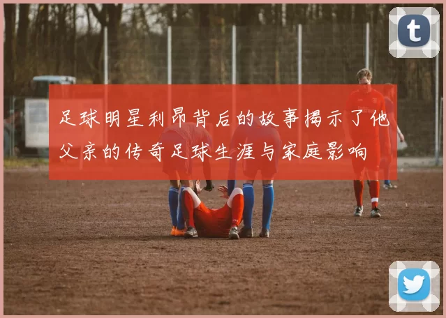 足球明星利昂背后的故事揭示了他父亲的传奇足球生涯与家庭影响