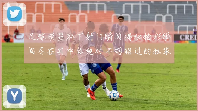 足球明星私下射门瞬间揭秘精彩瞬间尽在其中你绝对不想错过的独家画面