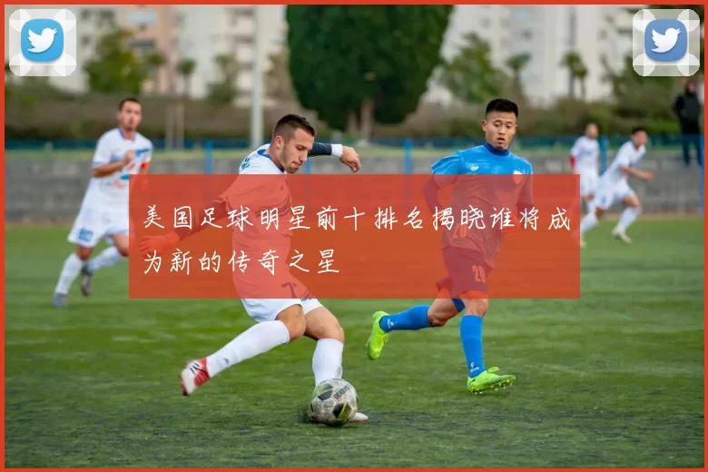 美国足球明星前十排名揭晓谁将成为新的传奇之星