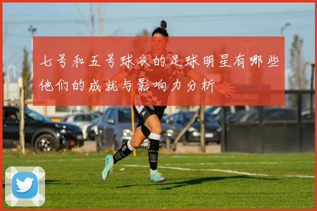 七号和五号球衣的足球明星有哪些他们的成就与影响力分析