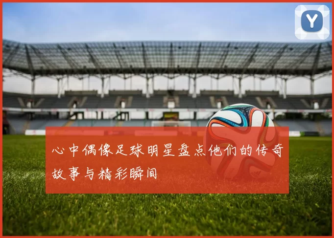 心中偶像足球明星盘点他们的传奇故事与精彩瞬间