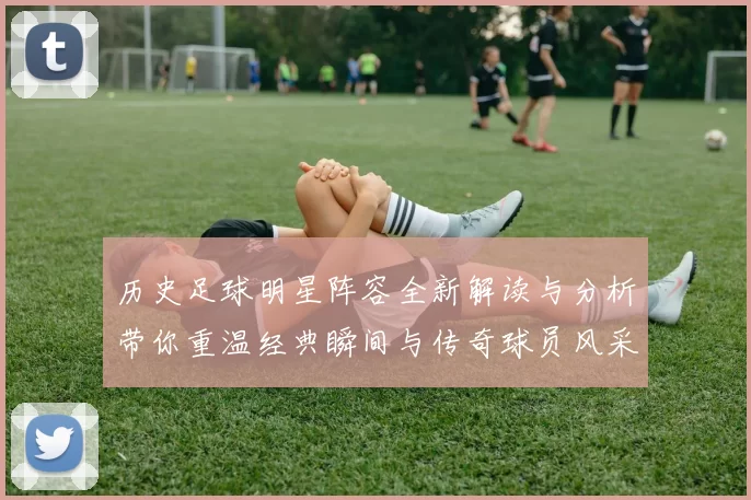 历史足球明星阵容全新解读与分析带你重温经典瞬间与传奇球员风采