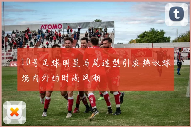 10号足球明星马尾造型引发热议球场内外的时尚风潮