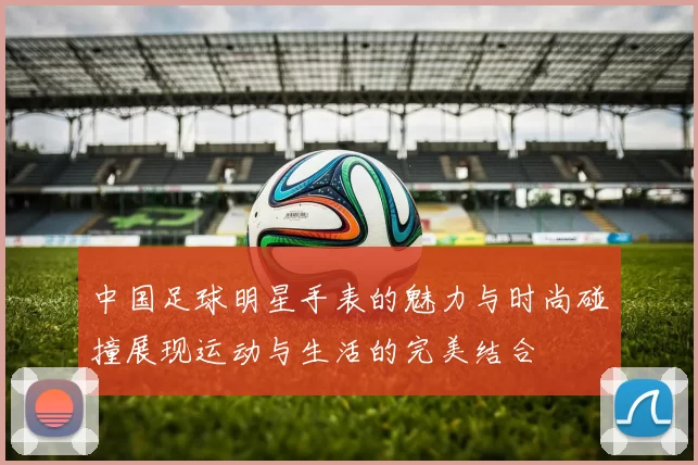 中国足球明星手表的魅力与时尚碰撞展现运动与生活的完美结合