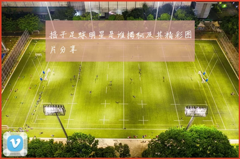 摇子足球明星是谁揭秘及其精彩图片分享