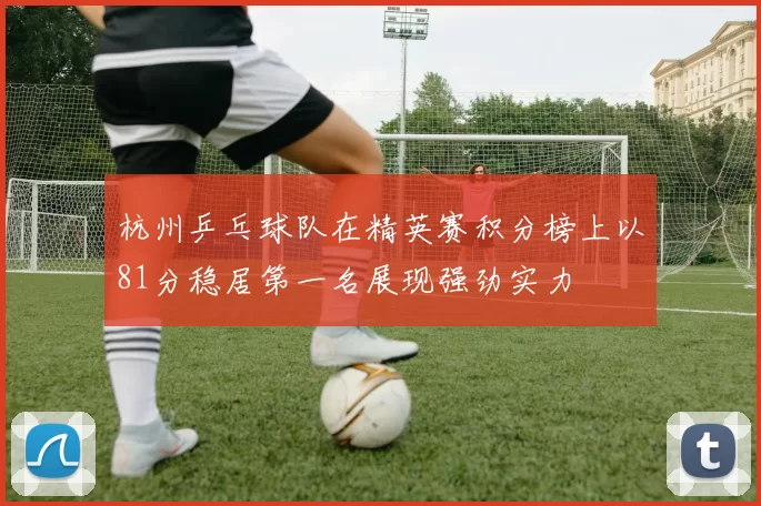 杭州乒乓球队在精英赛积分榜上以81分稳居第一名展现强劲实力