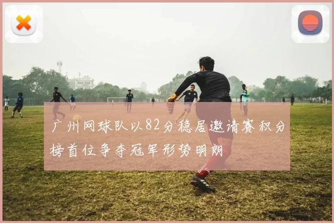 广州网球队以82分稳居邀请赛积分榜首位争夺冠军形势明朗