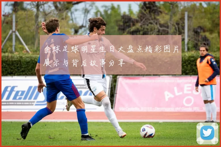 全球足球明星生日大盘点精彩图片展示与背后故事分享