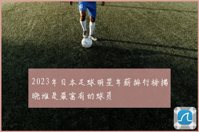 2023年日本足球明星年薪排行榜揭晓谁是最富有的球员