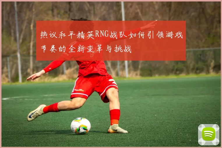 热议和平精英RNG战队如何引领游戏节奏的全新变革与挑战
