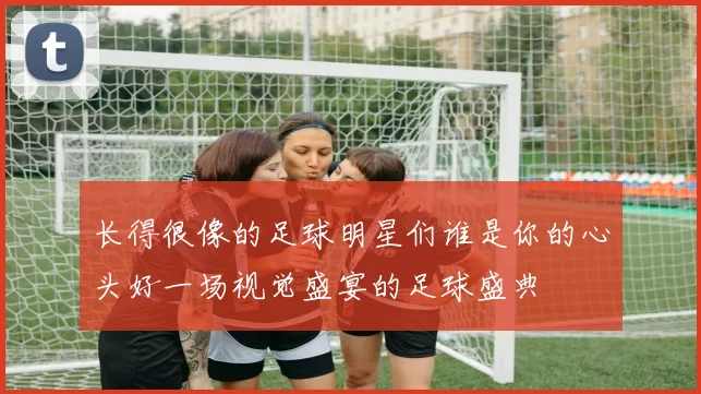 长得很像的足球明星们谁是你的心头好一场视觉盛宴的足球盛典