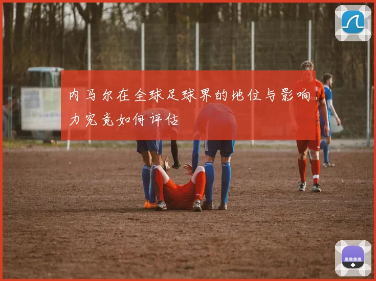 内马尔在全球足球界的地位与影响力究竟如何评估