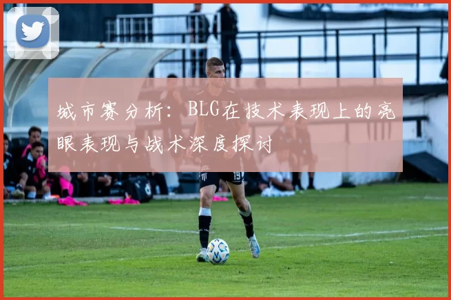 城市赛分析：BLG在技术表现上的亮眼表现与战术深度探讨