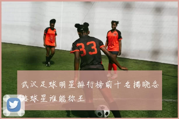 武汉足球明星排行榜前十名揭晓各路球星谁能称王