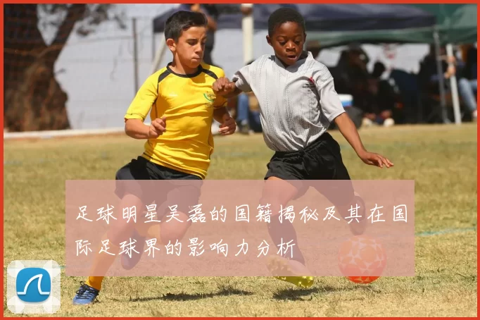 足球明星吴磊的国籍揭秘及其在国际足球界的影响力分析