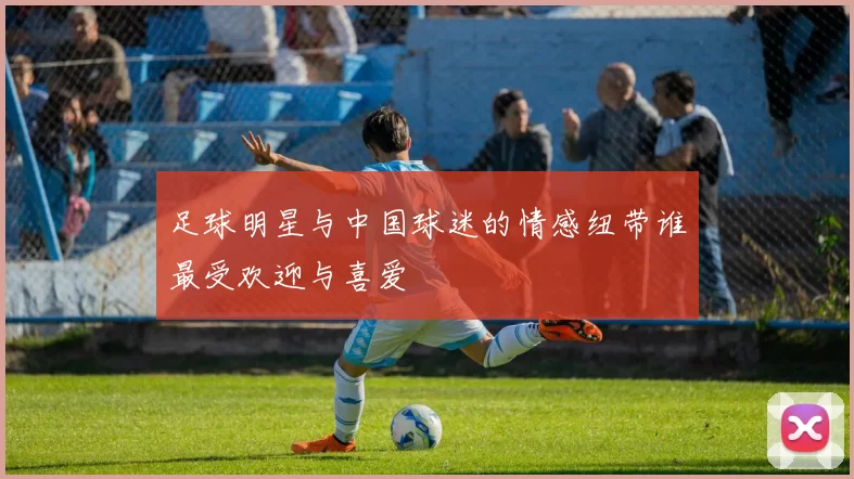 足球明星与中国球迷的情感纽带谁最受欢迎与喜爱