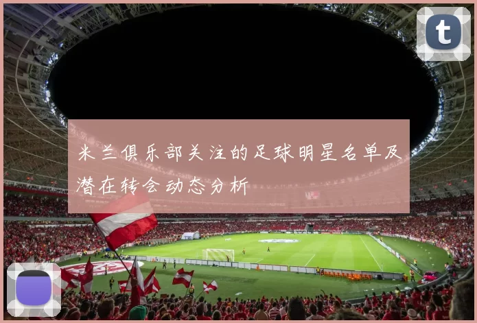 米兰俱乐部关注的足球明星名单及潜在转会动态分析