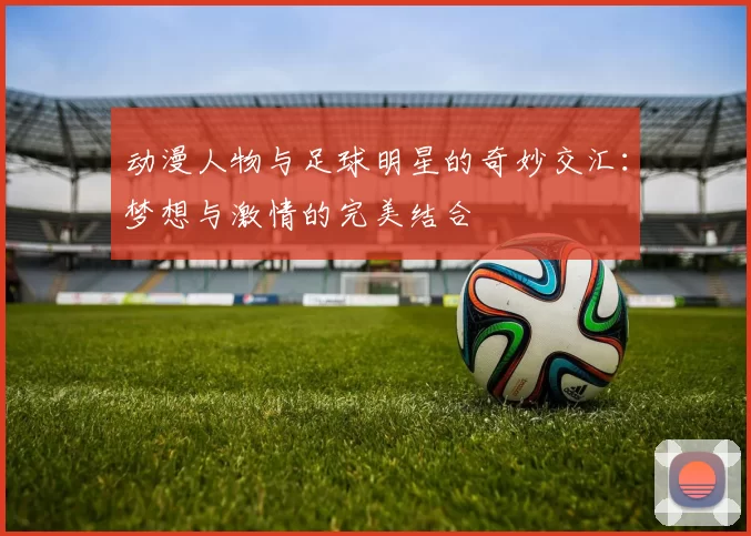 动漫人物与足球明星的奇妙交汇：梦想与激情的完美结合
