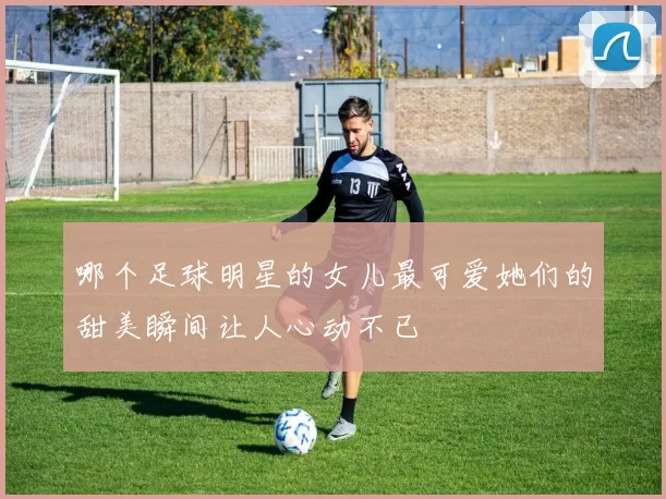 哪个足球明星的女儿最可爱她们的甜美瞬间让人心动不已