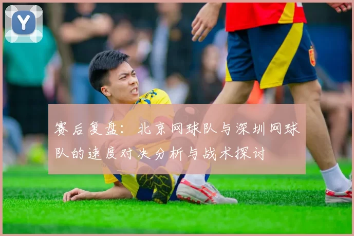 赛后复盘：北京网球队与深圳网球队的速度对决分析与战术探讨