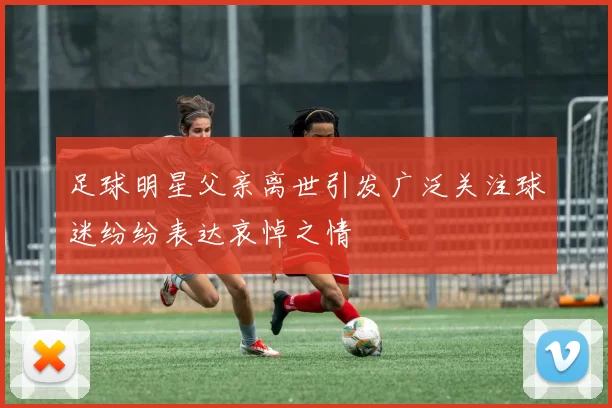 足球明星父亲离世引发广泛关注球迷纷纷表达哀悼之情