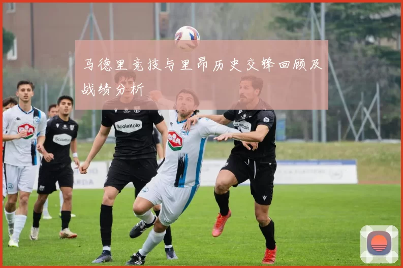马德里竞技与里昂历史交锋回顾及战绩分析