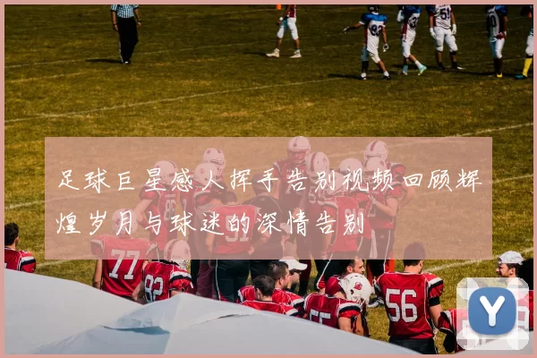 足球巨星感人挥手告别视频回顾辉煌岁月与球迷的深情告别