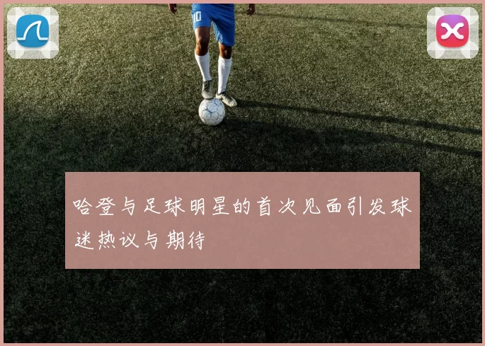 哈登与足球明星的首次见面引发球迷热议与期待