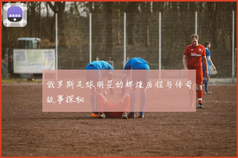 俄罗斯足球明星的辉煌历程与传奇故事探秘