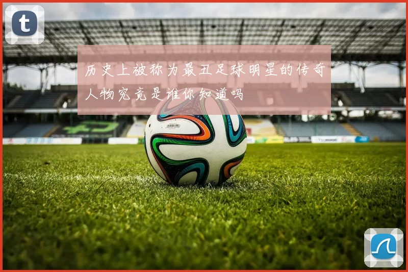 历史上被称为最丑足球明星的传奇人物究竟是谁你知道吗