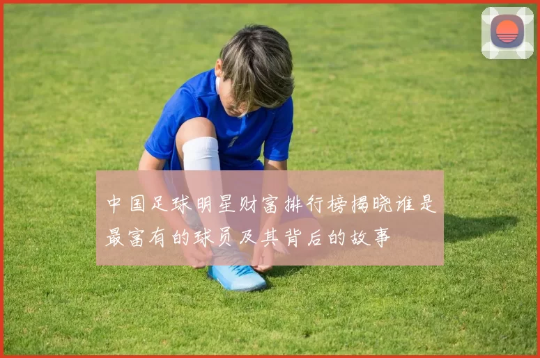 中国足球明星财富排行榜揭晓谁是最富有的球员及其背后的故事