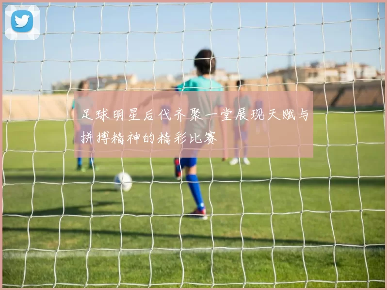 足球明星后代齐聚一堂展现天赋与拼搏精神的精彩比赛