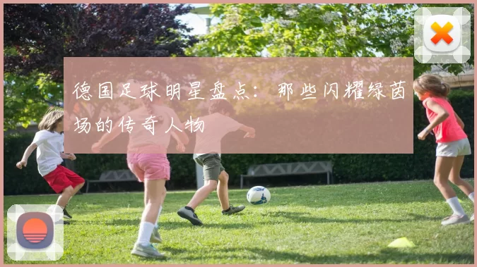 德国足球明星盘点：那些闪耀绿茵场的传奇人物
