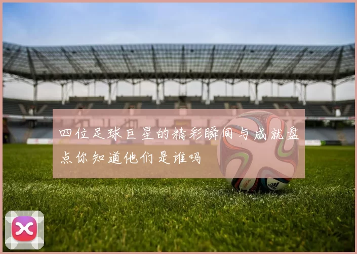 四位足球巨星的精彩瞬间与成就盘点你知道他们是谁吗